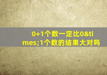 0+1个数一定比0×1个数的结果大对吗