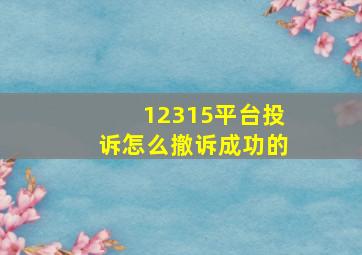 12315平台投诉怎么撤诉成功的