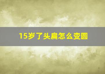 15岁了头扁怎么变圆