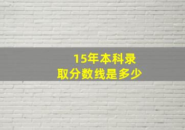 15年本科录取分数线是多少