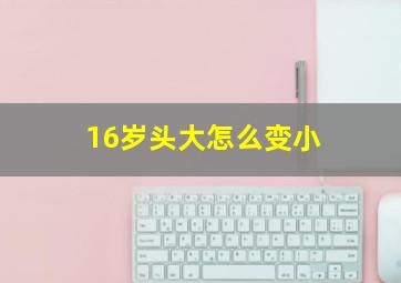 16岁头大怎么变小