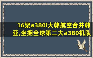 16架a380!大韩航空合并韩亚,坐拥全球第二大a380机队