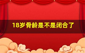 18岁骨龄是不是闭合了