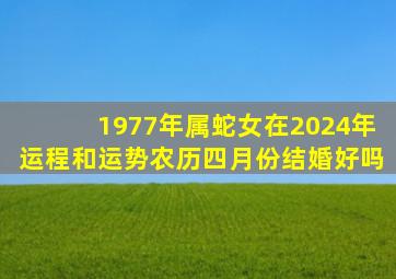 1977年属蛇女在2024年运程和运势农历四月份结婚好吗