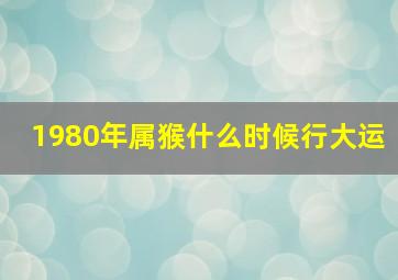 1980年属猴什么时候行大运