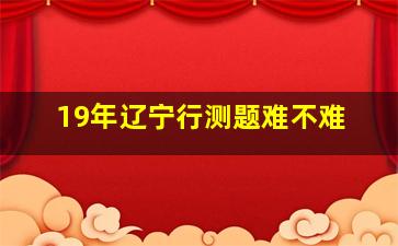 19年辽宁行测题难不难