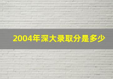 2004年深大录取分是多少