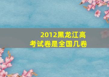 2012黑龙江高考试卷是全国几卷