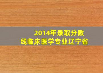 2014年录取分数线临床医学专业辽宁省