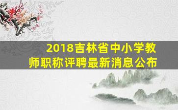 2018吉林省中小学教师职称评聘最新消息公布