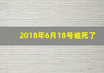 2018年6月18号谁死了