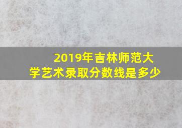 2019年吉林师范大学艺术录取分数线是多少