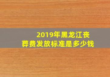 2019年黑龙江丧葬费发放标准是多少钱