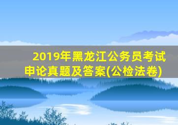 2019年黑龙江公务员考试申论真题及答案(公检法卷)