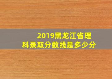 2019黑龙江省理科录取分数线是多少分