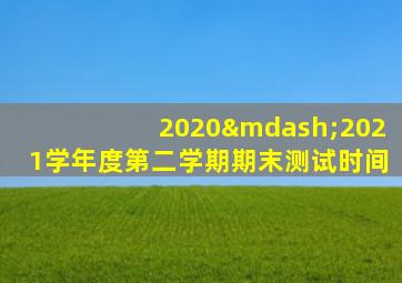 2020—2021学年度第二学期期末测试时间