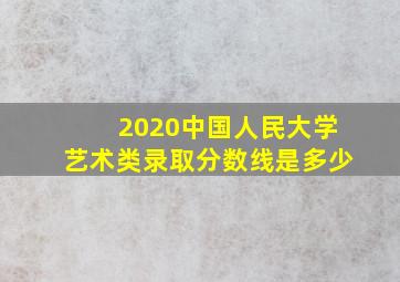 2020中国人民大学艺术类录取分数线是多少