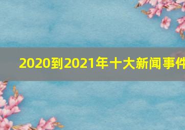 2020到2021年十大新闻事件