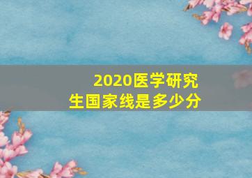 2020医学研究生国家线是多少分