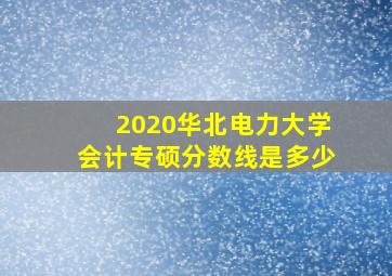 2020华北电力大学会计专硕分数线是多少