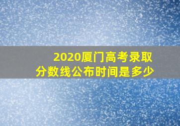 2020厦门高考录取分数线公布时间是多少