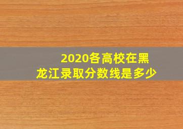 2020各高校在黑龙江录取分数线是多少