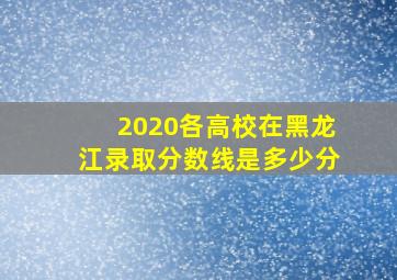 2020各高校在黑龙江录取分数线是多少分