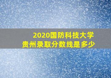 2020国防科技大学贵州录取分数线是多少