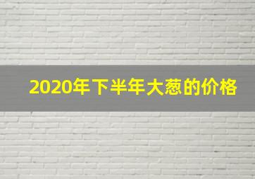 2020年下半年大葱的价格