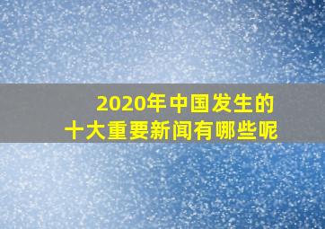 2020年中国发生的十大重要新闻有哪些呢