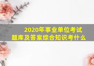 2020年事业单位考试题库及答案综合知识考什么