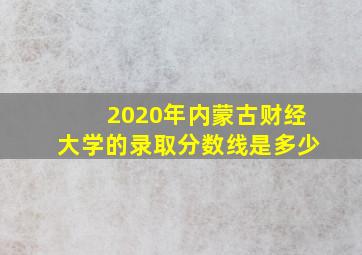 2020年内蒙古财经大学的录取分数线是多少