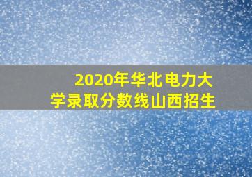 2020年华北电力大学录取分数线山西招生