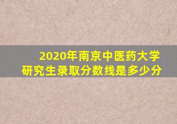 2020年南京中医药大学研究生录取分数线是多少分