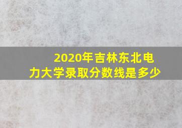 2020年吉林东北电力大学录取分数线是多少