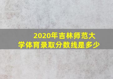 2020年吉林师范大学体育录取分数线是多少