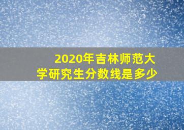 2020年吉林师范大学研究生分数线是多少