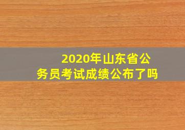 2020年山东省公务员考试成绩公布了吗