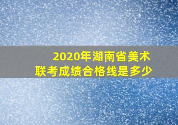 2020年湖南省美术联考成绩合格线是多少