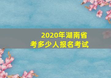 2020年湖南省考多少人报名考试