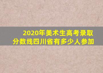 2020年美术生高考录取分数线四川省有多少人参加