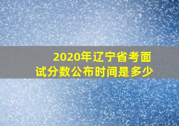 2020年辽宁省考面试分数公布时间是多少