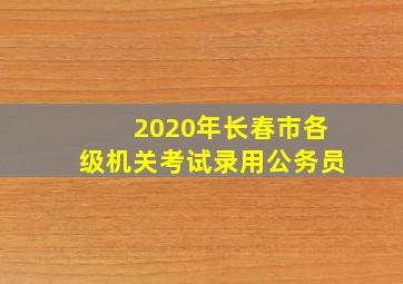 2020年长春市各级机关考试录用公务员