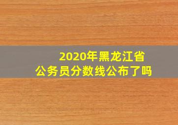 2020年黑龙江省公务员分数线公布了吗