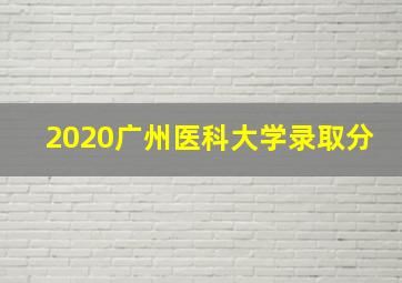 2020广州医科大学录取分