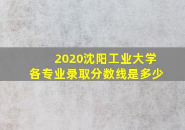 2020沈阳工业大学各专业录取分数线是多少