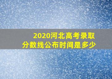 2020河北高考录取分数线公布时间是多少