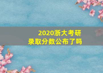 2020浙大考研录取分数公布了吗