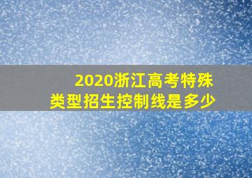 2020浙江高考特殊类型招生控制线是多少