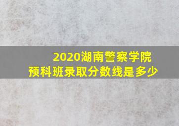 2020湖南警察学院预科班录取分数线是多少